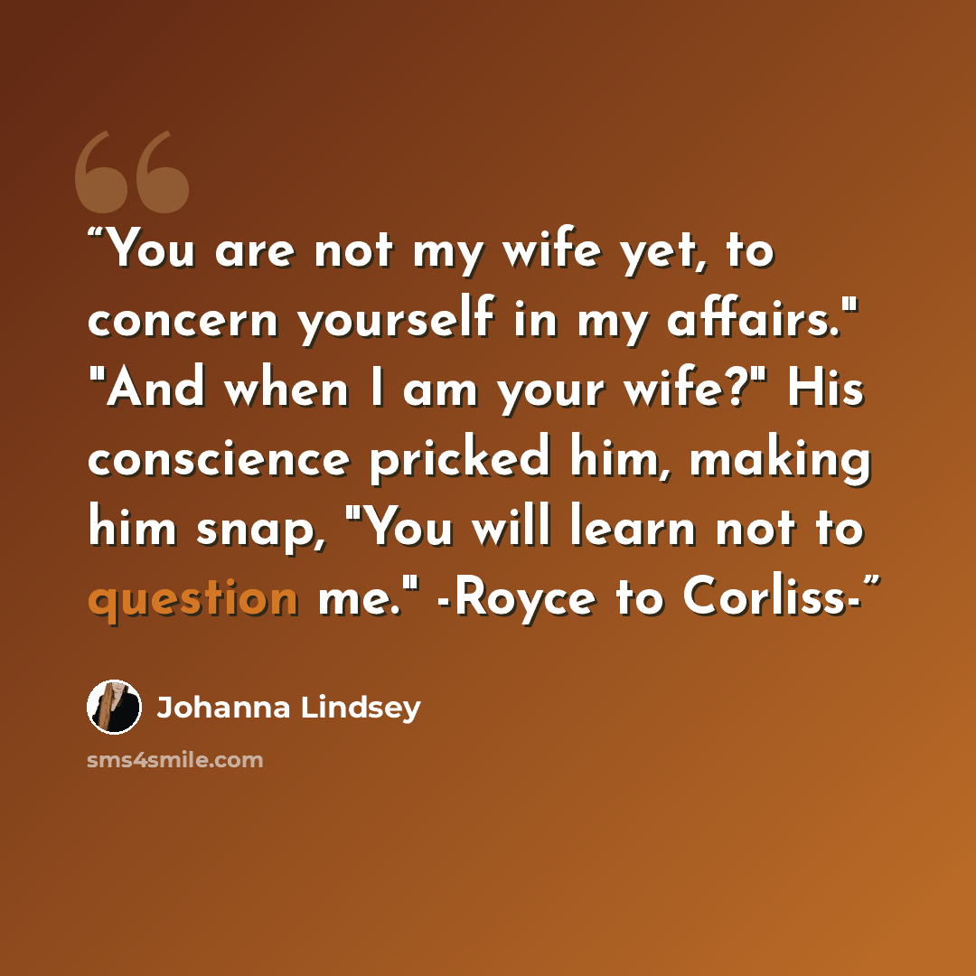 “You are not my wife yet, to concern yourself in my affairs." "And when I am your wife?" His conscience pricked him, making him snap, "You will learn not to question me." -Royce to Corliss-” quote by Johanna Lindsey