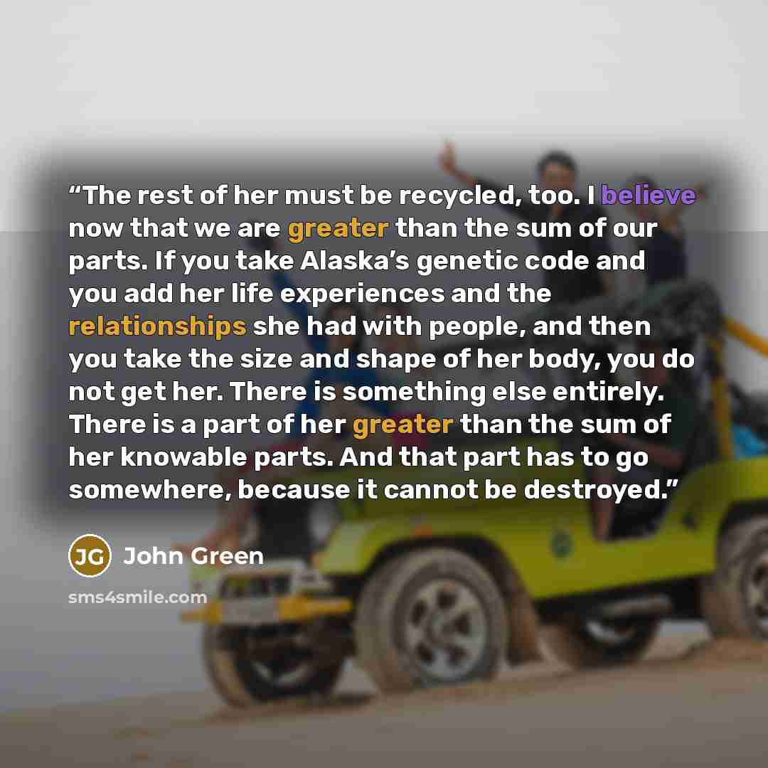 “The rest of her must be recycled, too. I believe now that we are greater than the sum of our parts. If you take Alaska’s genetic code and you add her life experiences and the relationships she had with people, and then you take the size and shape of her body, you do not get her. There is something…” quote by John Green