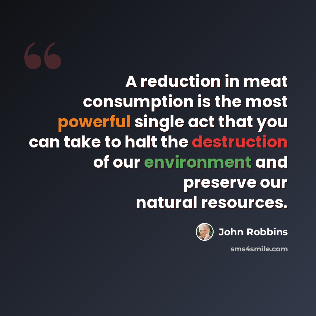 “A reduction in meat consumption is the most powerful single act that you can take to halt the destruction of our environment and preserve our natural resources.” quote by John Robbins