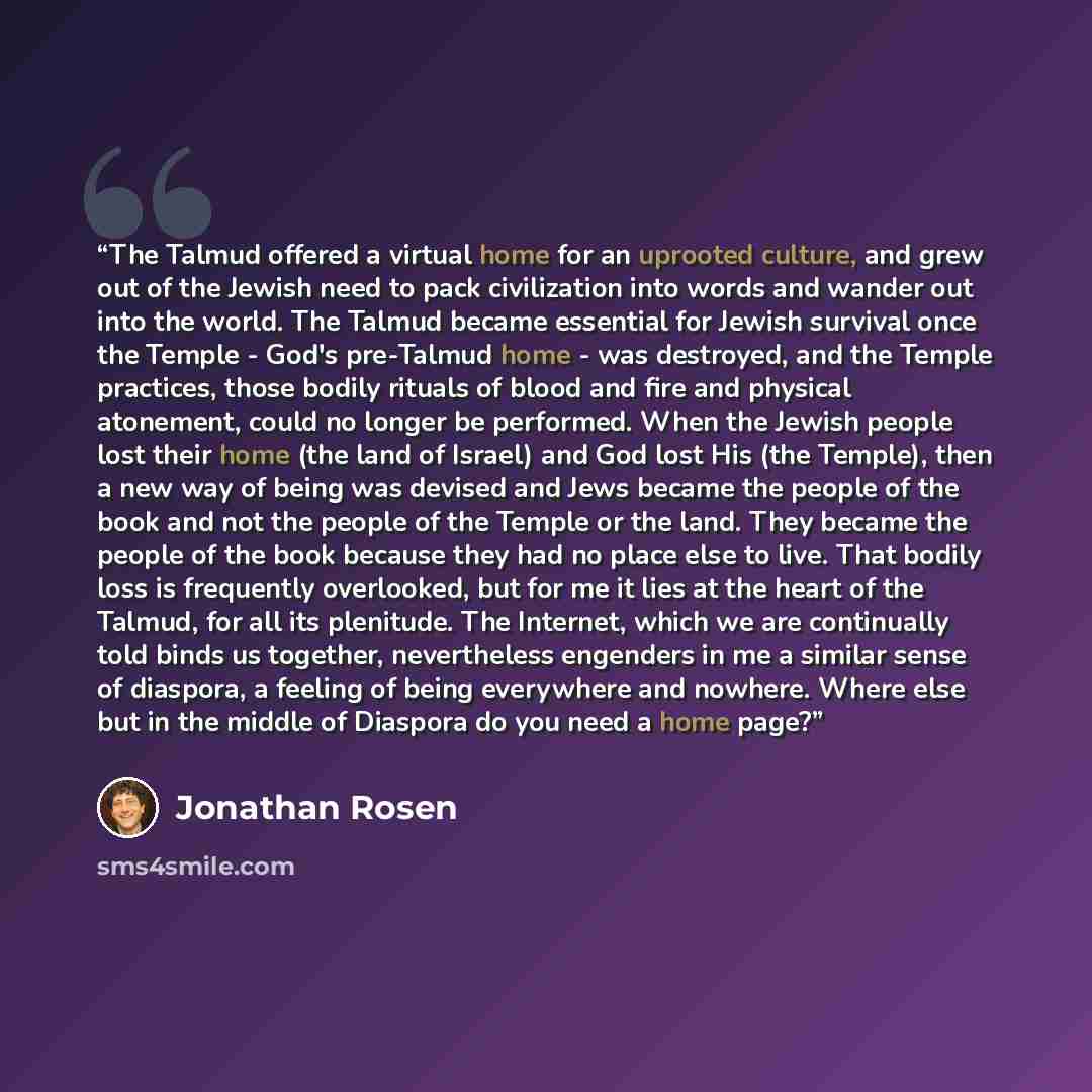 “The Talmud offered a virtual home for an uprooted culture, and grew out of the Jewish need to pack civilization into words and wander out into the world. The Talmud became essential for Jewish survival once the Temple - God's pre-Talmud home - was destroyed, and the Temple practices, those bodily…” quote by Jonathan Rosen