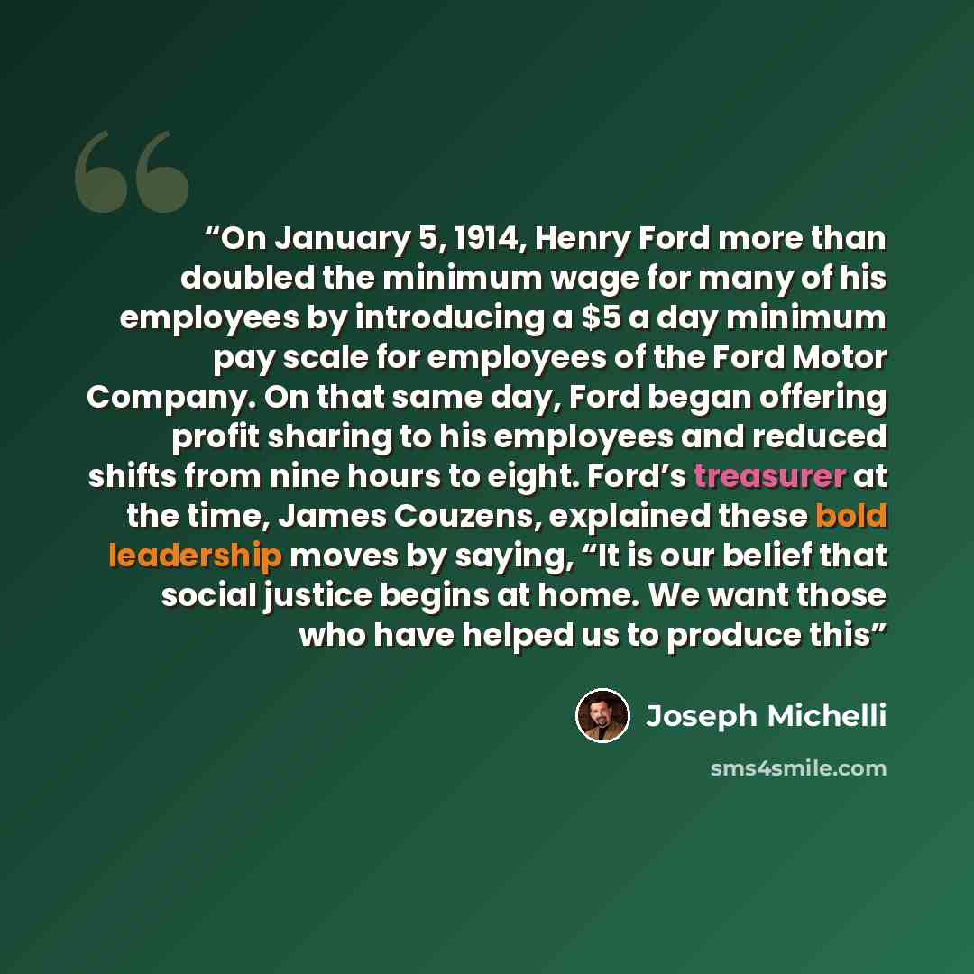 “On January 5, 1914, Henry Ford more than doubled the minimum wage for many of his employees by introducing a $5 a day minimum pay scale for employees of the Ford Motor Company. On that same day, Ford began offering profit sharing to his employees and reduced shifts from nine hours to eight. Ford’s…” quote by Joseph Michelli