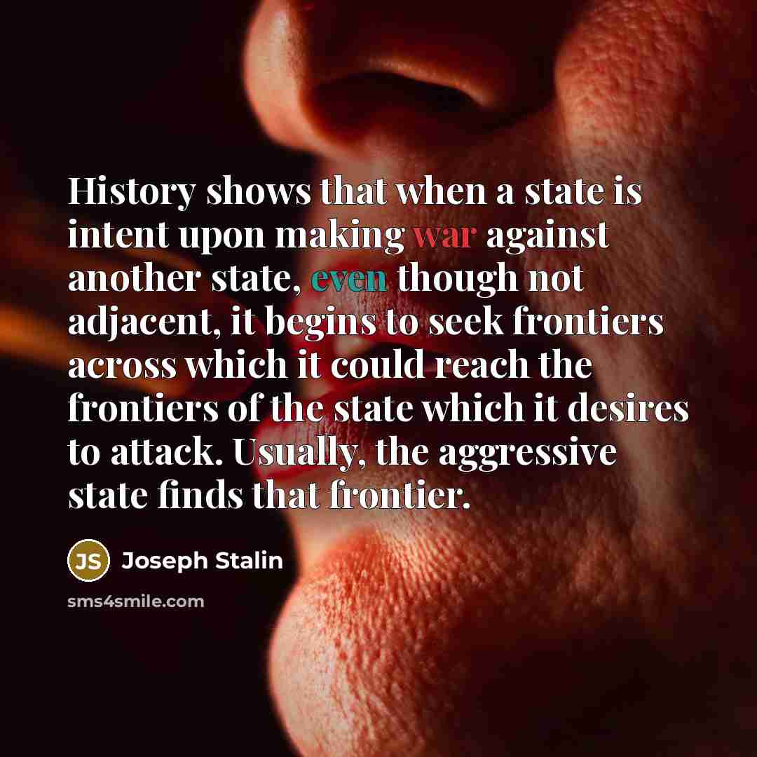 “History shows that when a state is intent upon making war against another state, even though not adjacent, it begins to seek frontiers across which it could reach the frontiers of the state which it desires to attack. Usually, the aggressive state finds that frontier.” quote by Joseph Stalin