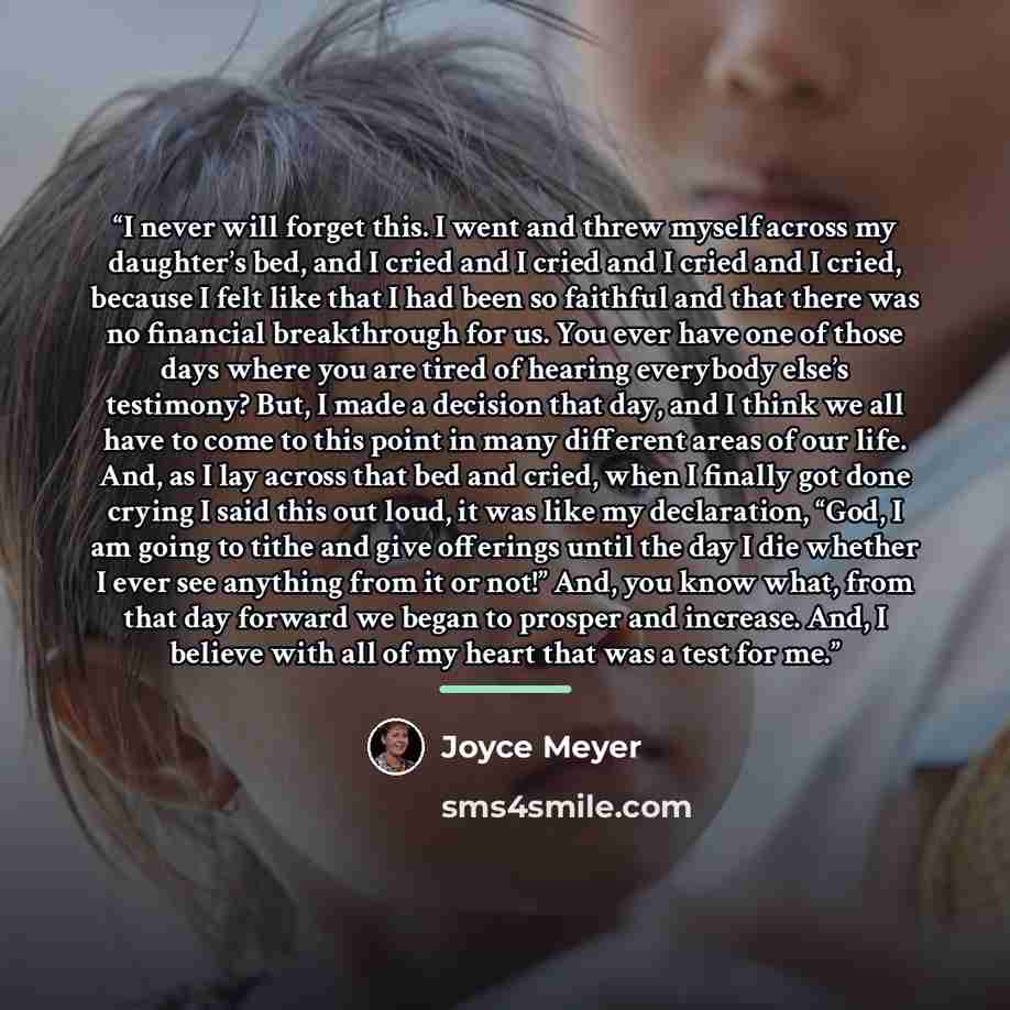 “I never will forget this. I went and threw myself across my daughter’s bed, and I cried and I cried and I cried and I cried, because I felt like that I had been so faithful and that there was no financial breakthrough for us. You ever have one of those days where you are tired of hearing everybody…” quote by Joyce Meyer