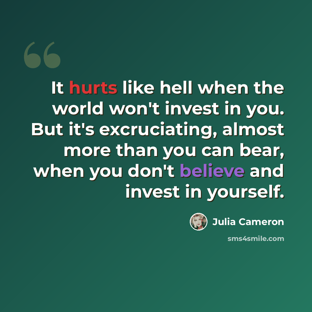 “It hurts like hell when the world won't invest in you. But it's excruciating, almost more than you can bear, when you don't believe and invest in yourself.” quote by Julia Cameron