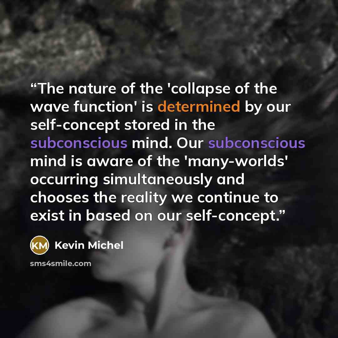 “The nature of the 'collapse of the wave function' is determined by our self-concept stored in the subconscious mind. Our subconscious mind is aware of the 'many-worlds' occurring simultaneously and chooses the reality we continue to exist in based on our self-concept.” quote by Kevin Michel