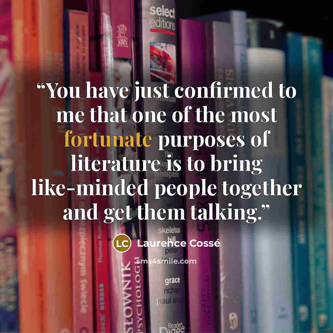 “You have just confirmed to me that one of the most fortunate purposes of literature is to bring like-minded people together and get them talking.” quote by Laurence Cossé