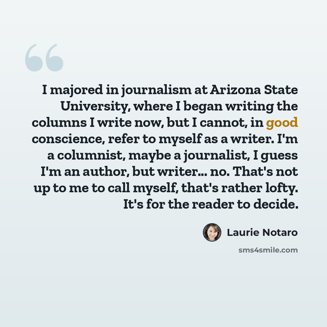 “I majored in journalism at Arizona State University, where I began writing the columns I write now, but I cannot, in good conscience, refer to myself as a writer. I'm a columnist, maybe a journalist, I guess I'm an author, but writer... no. That's not up to me to call myself, that's rather lofty…” quote by Laurie Notaro