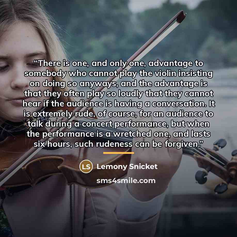 “There is one, and only one, advantage to somebody who cannot play the violin insisting on doing so anyways, and the advantage is that they often play so loudly that they cannot hear if the audience is having a conversation. It is extremely rude, of course, for an audience to talk during a concert…” quote by Lemony Snicket