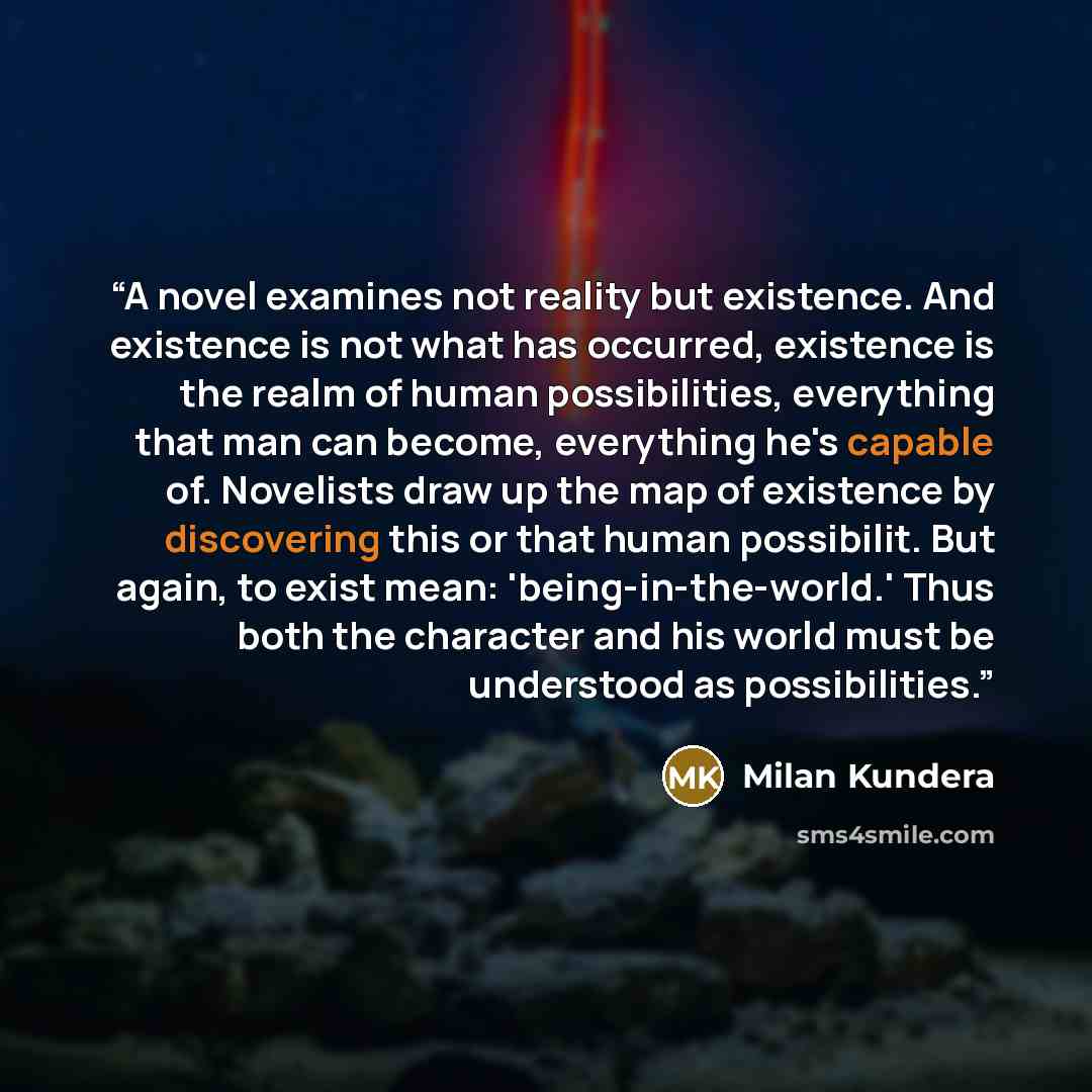“A novel examines not reality but existence. And existence is not what has occurred, existence is the realm of human possibilities, everything that man can become, everything he's capable of. Novelists draw up the map of existence by discovering this or that human possibilit. But again, to exist…” quote by Milan Kundera