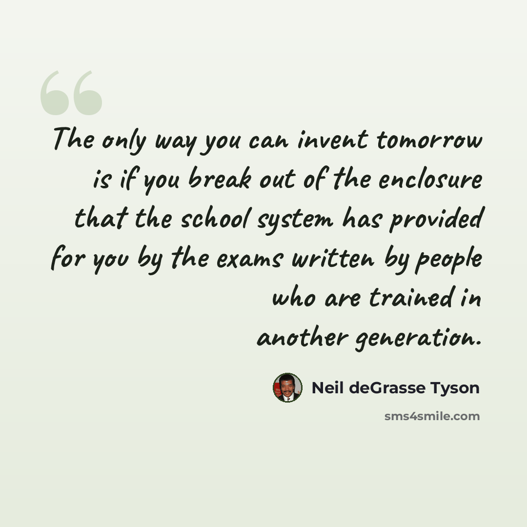 “The only way you can invent tomorrow is if you break out of the enclosure that the school system has provided for you by the exams written by people who are trained in another generation.” quote by Neil deGrasse Tyson