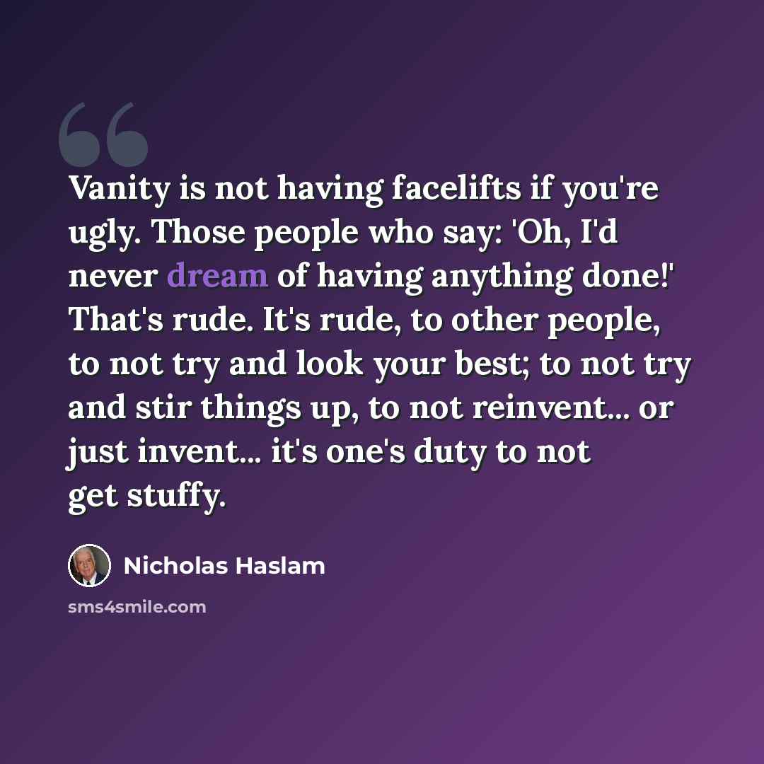 “Vanity is not having facelifts if you're ugly. Those people who say: 'Oh, I'd never dream of having anything done!' That's rude. It's rude, to other people, to not try and look your best; to not try and stir things up, to not reinvent... or just invent... it's one's duty to not get stuffy.” quote by Nicholas Haslam