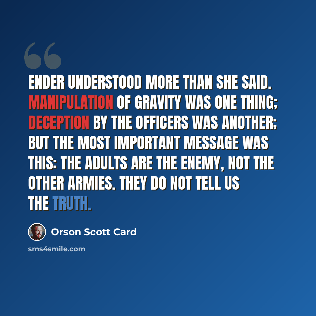 “Ender understood more than she said. Manipulation of gravity was one thing; deception by the officers was another; but the most important message was this: the adults are the enemy, not the other armies. They do not tell us the truth.” quote by Orson Scott Card