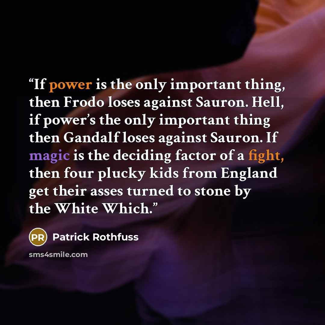 “If power is the only important thing, then Frodo loses against Sauron. Hell, if power’s the only important thing then Gandalf loses against Sauron. If magic is the deciding factor of a fight, then four plucky kids from England get their asses turned to stone by the White Which.” quote by Patrick Rothfuss