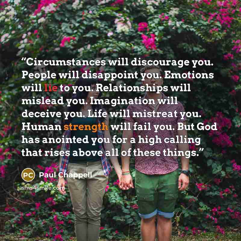 “Circumstances will discourage you. People will disappoint you. Emotions will lie to you. Relationships will mislead you. Imagination will deceive you. Life will mistreat you. Human strength will fail you. But God has anointed you for a high calling that rises above all of these things.” quote by Paul Chappell