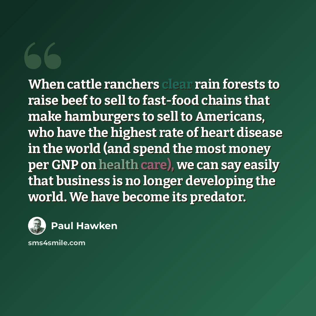 “When cattle ranchers clear rain forests to raise beef to sell to fast-food chains that make hamburgers to sell to Americans, who have the highest rate of heart disease in the world (and spend the most money per GNP on health care), we can say easily that business is no longer developing the world…” quote by Paul Hawken