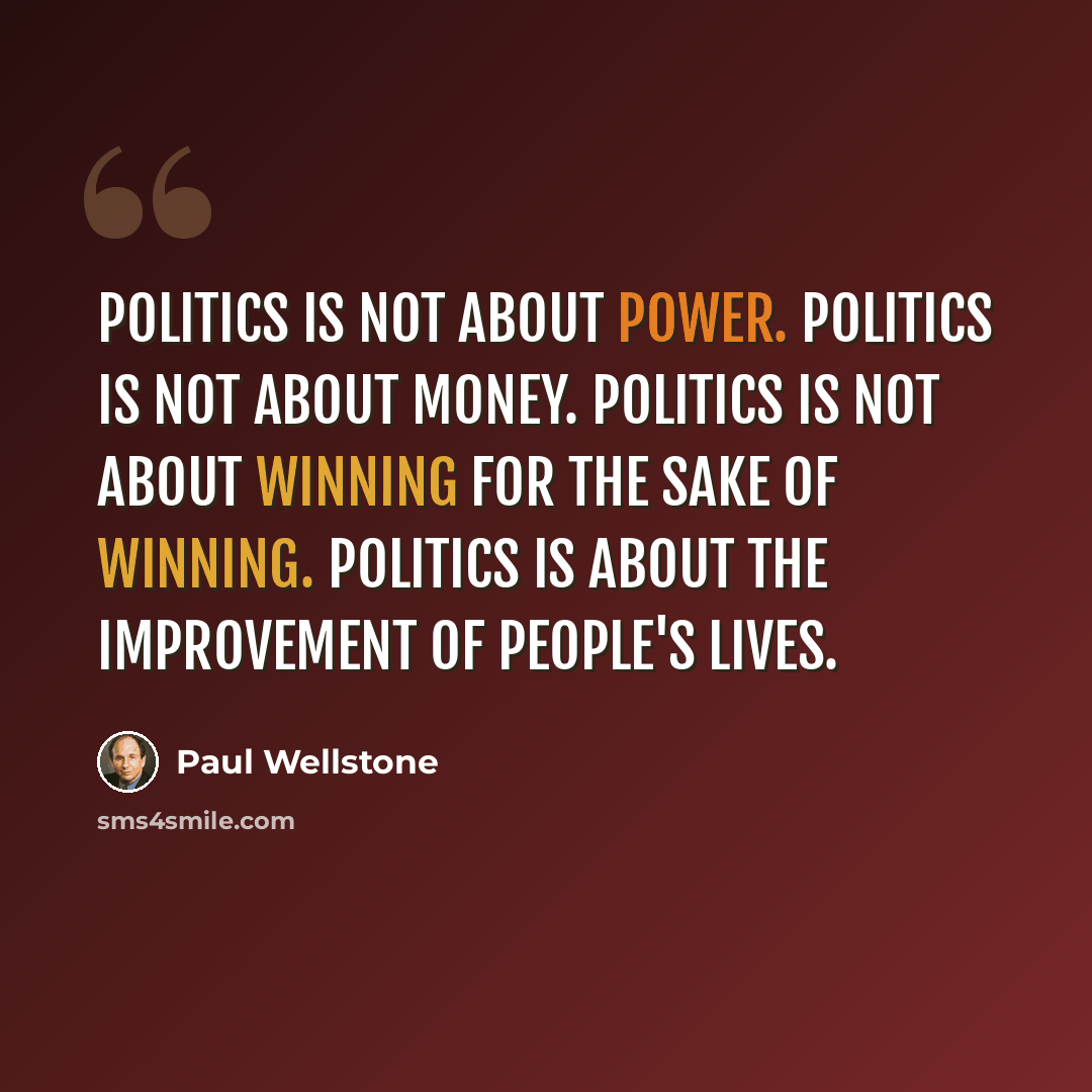 “Politics is not about power. Politics is not about money. Politics is not about winning for the sake of winning. Politics is about the improvement of people's lives.” quote by Paul Wellstone