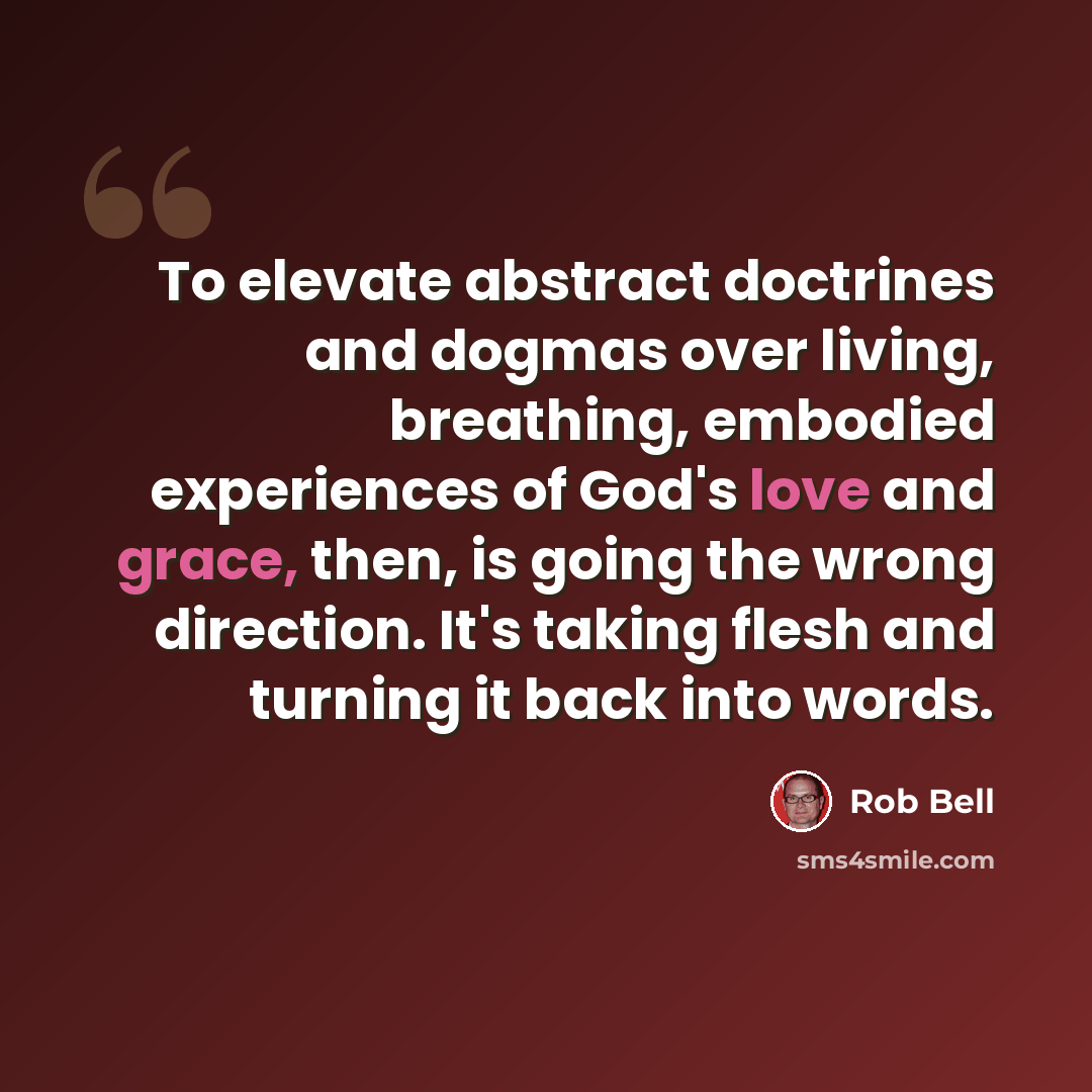 “To elevate abstract doctrines and dogmas over living, breathing, embodied experiences of God's love and grace, then, is going the wrong direction. It's taking flesh and turning it back into words.” quote by Rob Bell