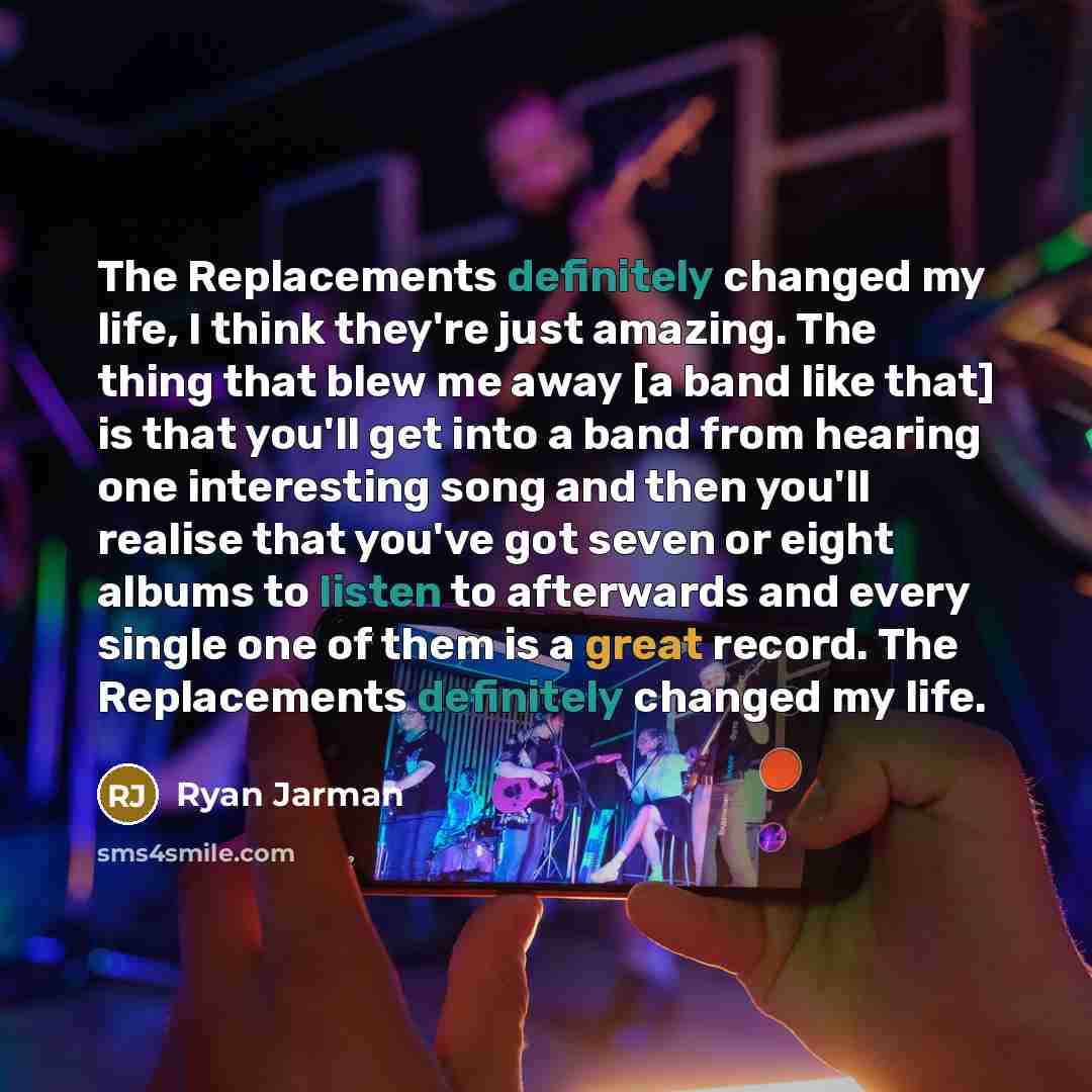 “The Replacements definitely changed my life, I think they're just amazing. The thing that blew me away [a band like that] is that you'll get into a band from hearing one interesting song and then you'll realise that you've got seven or eight albums to listen to afterwards and every single one of…” quote by Ryan Jarman