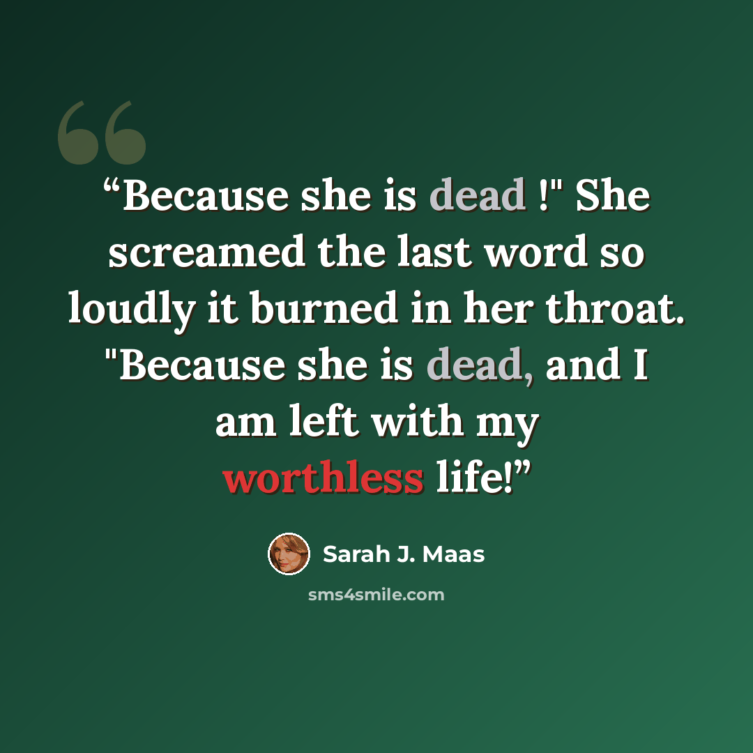 “Because she is dead !" She screamed the last word so loudly it burned in her throat. "Because she is dead, and I am left with my worthless life!” quote by Sarah J. Maas