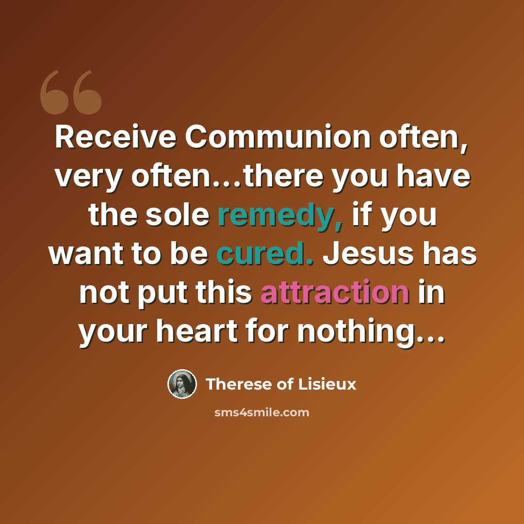 “Receive Communion often, very often...there you have the sole remedy, if you want to be cured. Jesus has not put this attraction in your heart for nothing...” quote by Therese of Lisieux