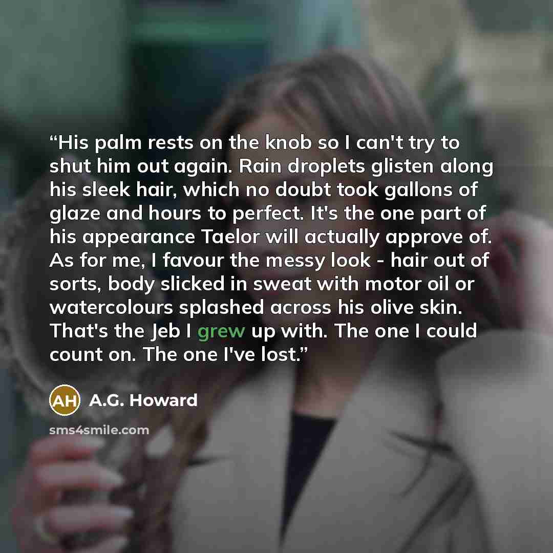 “His palm rests on the knob so I can't try to shut him out again. Rain droplets glisten along his sleek hair, which no doubt took gallons of glaze and hours to perfect. It's the one part of his appearance Taelor will actually approve of. As for me, I favour the messy look - hair out of sorts, body…” quote by A.G. Howard