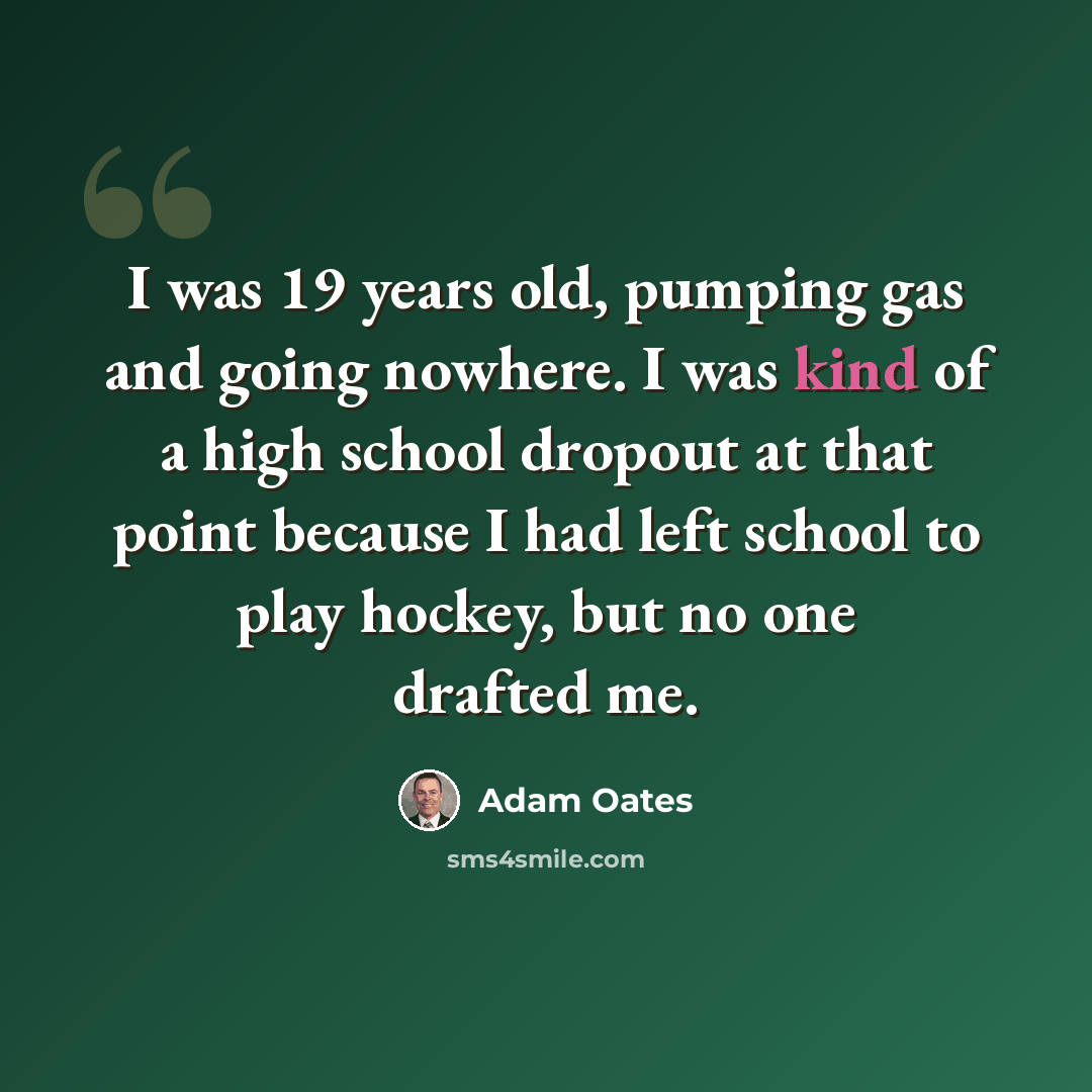 “I was 19 years old, pumping gas and going nowhere. I was kind of a high school dropout at that point because I had left school to play hockey, but no one drafted me.” quote by Adam Oates