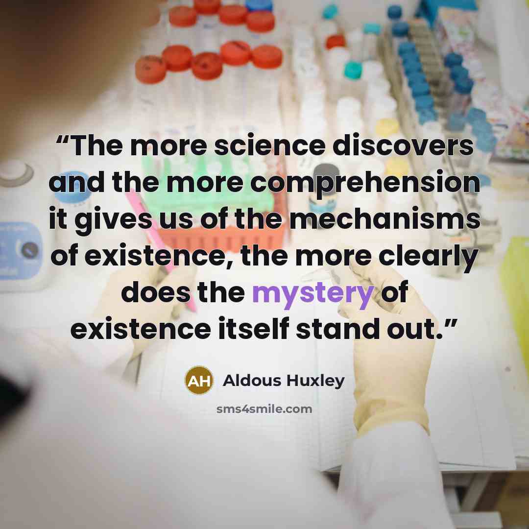“The more science discovers and the more comprehension it gives us of the mechanisms of existence, the more clearly does the mystery of existence itself stand out.” quote by Aldous Huxley
