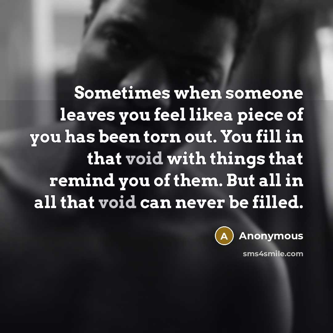 “Sometimes when someone leaves you feel likea piece of you has been torn out. You fill in that void with things that remind you of them. But all in all that void can never be filled.” quote by Anonymous