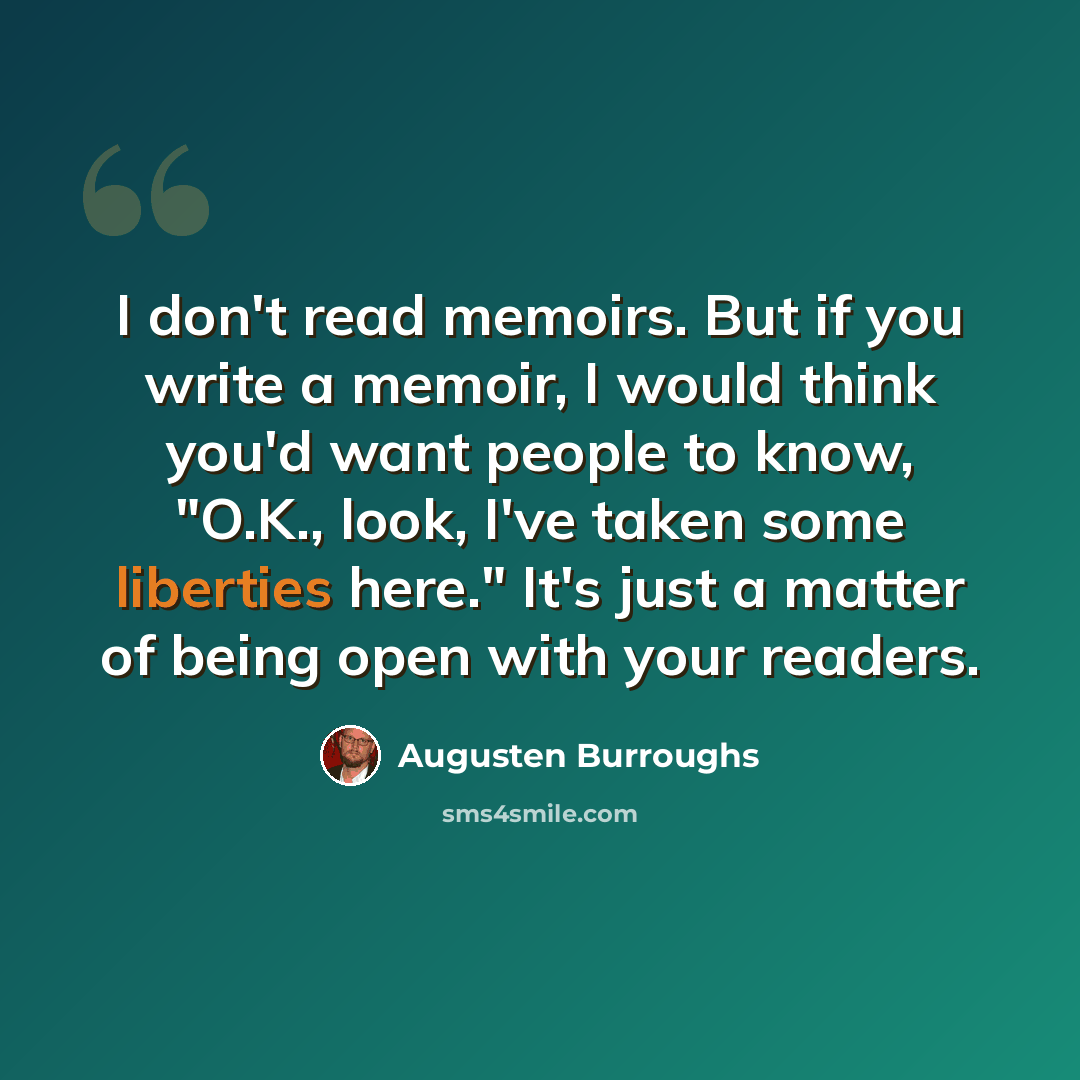“I don't read memoirs. But if you write a memoir, I would think you'd want people to know, "O.K., look, I've taken some liberties here." It's just a matter of being open with your readers.” quote by Augusten Burroughs