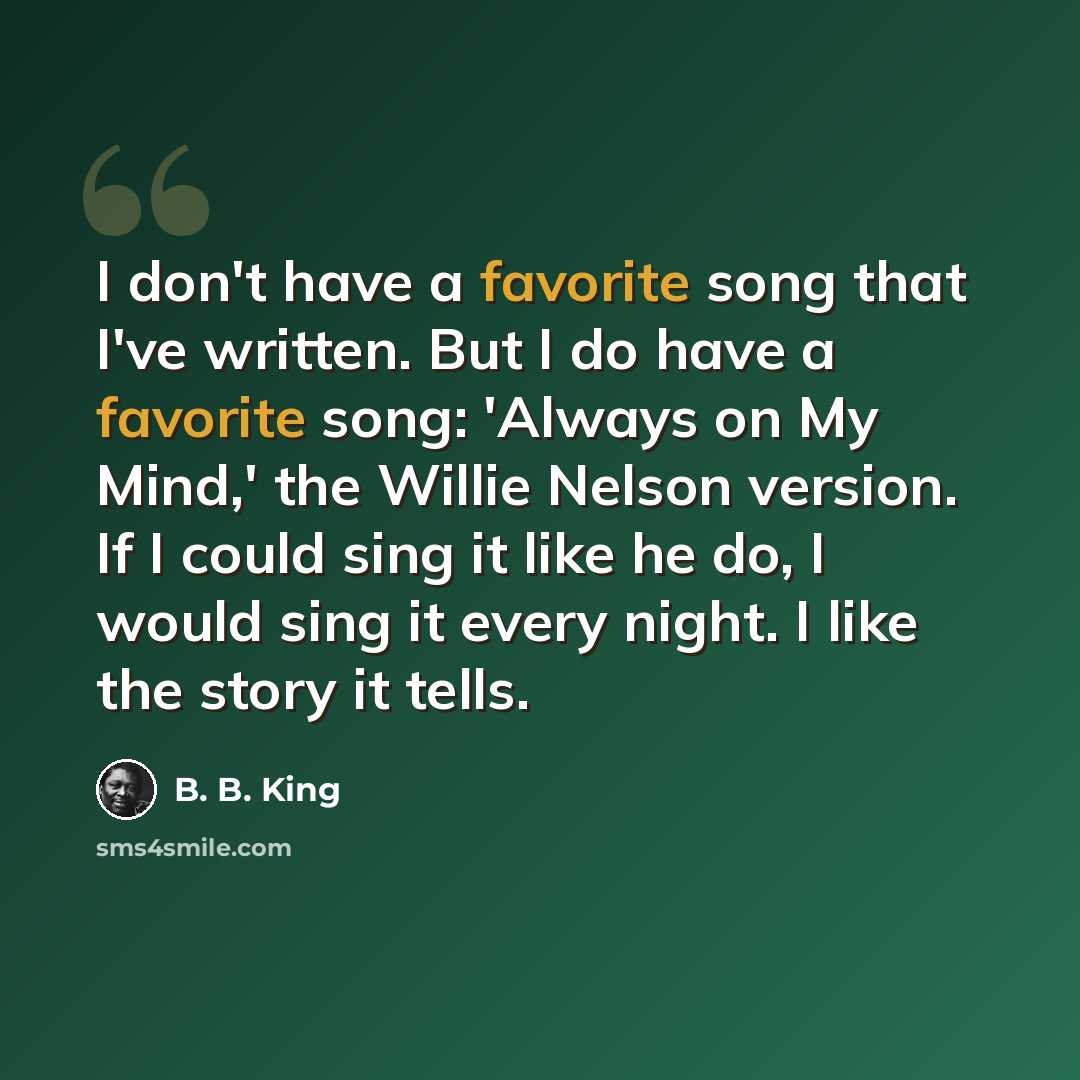 “I don't have a favorite song that I've written. But I do have a favorite song: 'Always on My Mind,' the Willie Nelson version. If I could sing it like he do, I would sing it every night. I like the story it tells.” quote by B. B. King