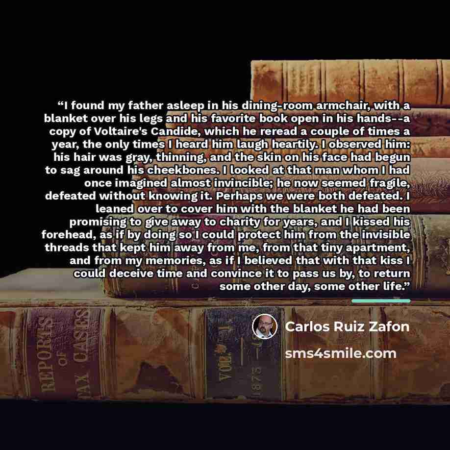 “I found my father asleep in his dining-room armchair, with a blanket over his legs and his favorite book open in his hands--a copy of Voltaire's Candide, which he reread a couple of times a year, the only times I heard him laugh heartily. I observed him: his hair was gray, thinning, and the skin…” quote by Carlos Ruiz Zafón