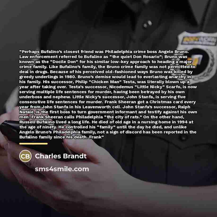 “Perhaps Bufalino’s closest friend was Philadelphia crime boss Angelo Bruno. Law enforcement referred to Bufalino as “the quiet Don Rosario”; Bruno was known as the “Docile Don” for his similar low-key approach to heading a major crime family. Like Bufalino’s family, the Bruno crime family was not…” quote by Charles Brandt