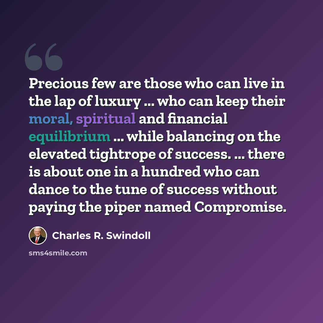 “Precious few are those who can live in the lap of luxury ... who can keep their moral, spiritual and financial equilibrium ... while balancing on the elevated tightrope of success. ... there is about one in a hundred who can dance to the tune of success without paying the piper named Compromise.” quote by Charles R. Swindoll