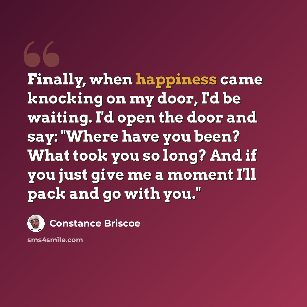 “Finally, when happiness came knocking on my door, I'd be waiting. I'd open the door and say: "Where have you been? What took you so long? And if you just give me a moment I'll pack and go with you."” quote by Constance Briscoe