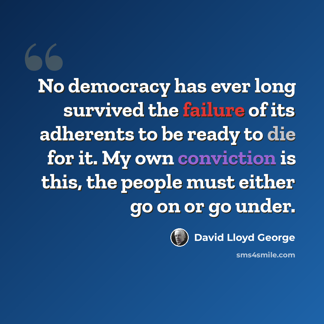 “No democracy has ever long survived the failure of its adherents to be ready to die for it. My own conviction is this, the people must either go on or go under.” quote by David Lloyd George