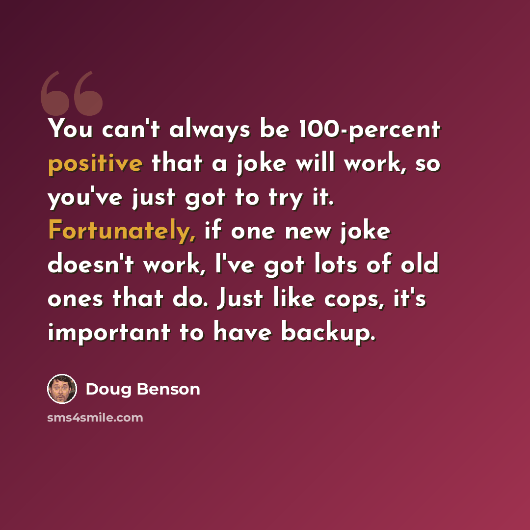 “You can't always be 100-percent positive that a joke will work, so you've just got to try it. Fortunately, if one new joke doesn't work, I've got lots of old ones that do. Just like cops, it's important to have backup.” quote by Doug Benson