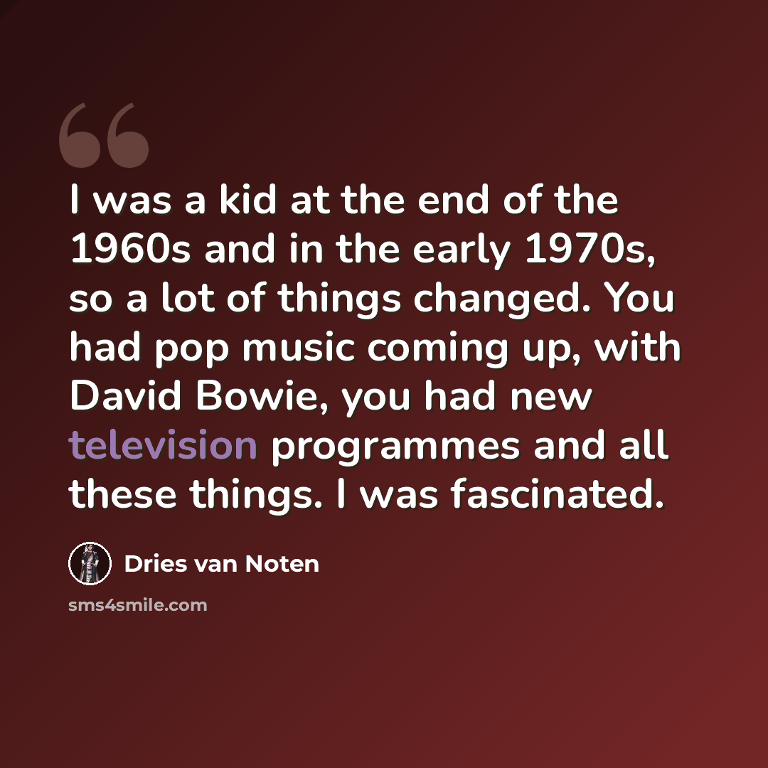 “I was a kid at the end of the 1960s and in the early 1970s, so a lot of things changed. You had pop music coming up, with David Bowie, you had new television programmes and all these things. I was fascinated.” quote by Dries van Noten