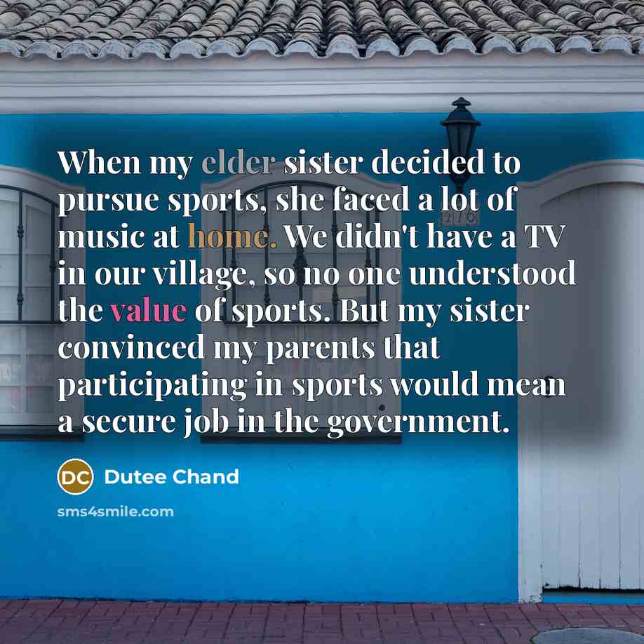 “When my elder sister decided to pursue sports, she faced a lot of music at home. We didn't have a TV in our village, so no one understood the value of sports. But my sister convinced my parents that participating in sports would mean a secure job in the government.” quote by Dutee Chand