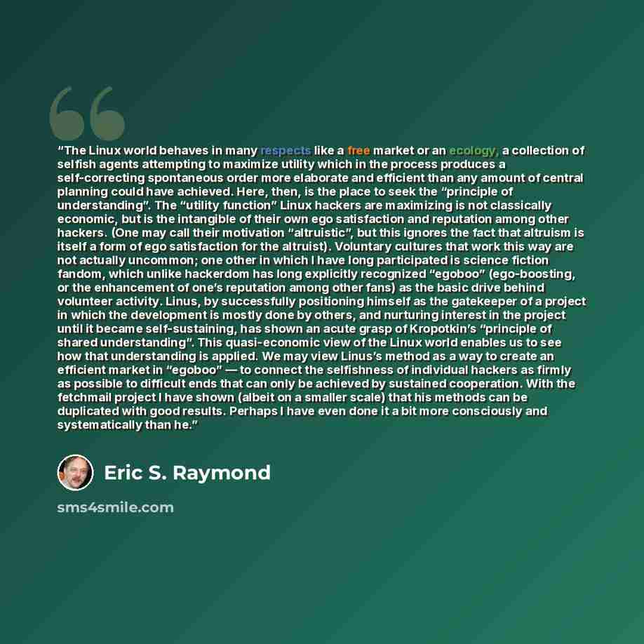 “The Linux world behaves in many respects like a free market or an ecology, a collection of selfish agents attempting to maximize utility which in the process produces a self-correcting spontaneous order more elaborate and efficient than any amount of central planning could have achieved. Here…” quote by Eric S. Raymond