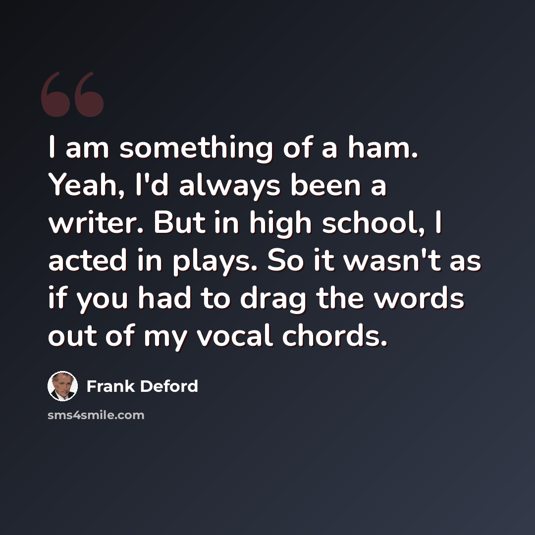 “I am something of a ham. Yeah, I'd always been a writer. But in high school, I acted in plays. So it wasn't as if you had to drag the words out of my vocal chords.” quote by Frank Deford