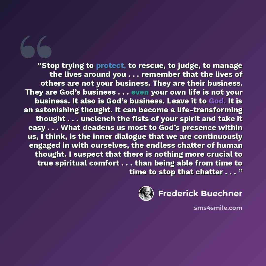 “Stop trying to protect, to rescue, to judge, to manage the lives around you . . . remember that the lives of others are not your business. They are their business. They are God’s business . . . even your own life is not your business. It also is God’s business. Leave it to God. It is an…” quote by Frederick Buechner