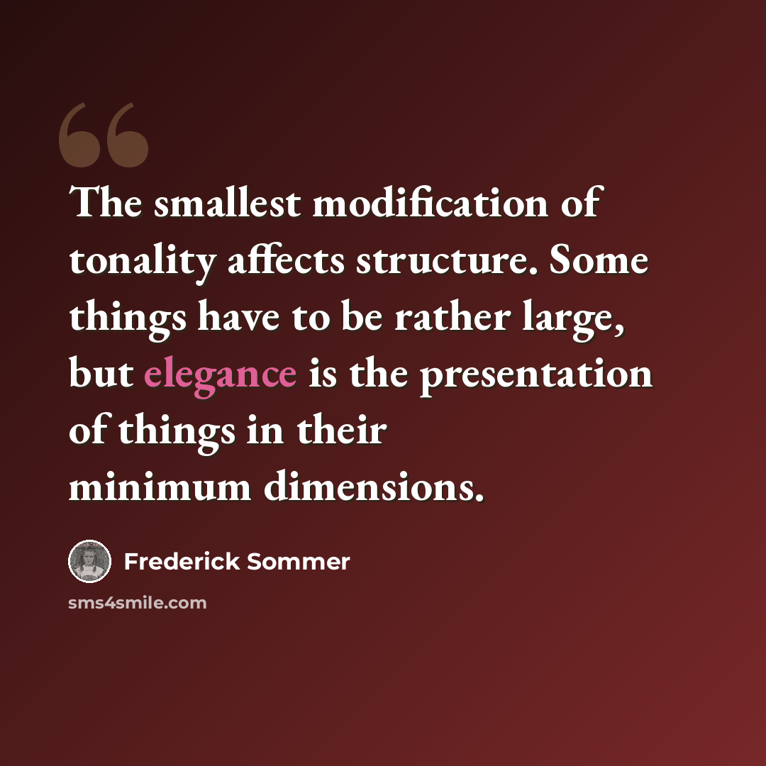 “The smallest modification of tonality affects structure. Some things have to be rather large, but elegance is the presentation of things in their minimum dimensions.” quote by Frederick Sommer
