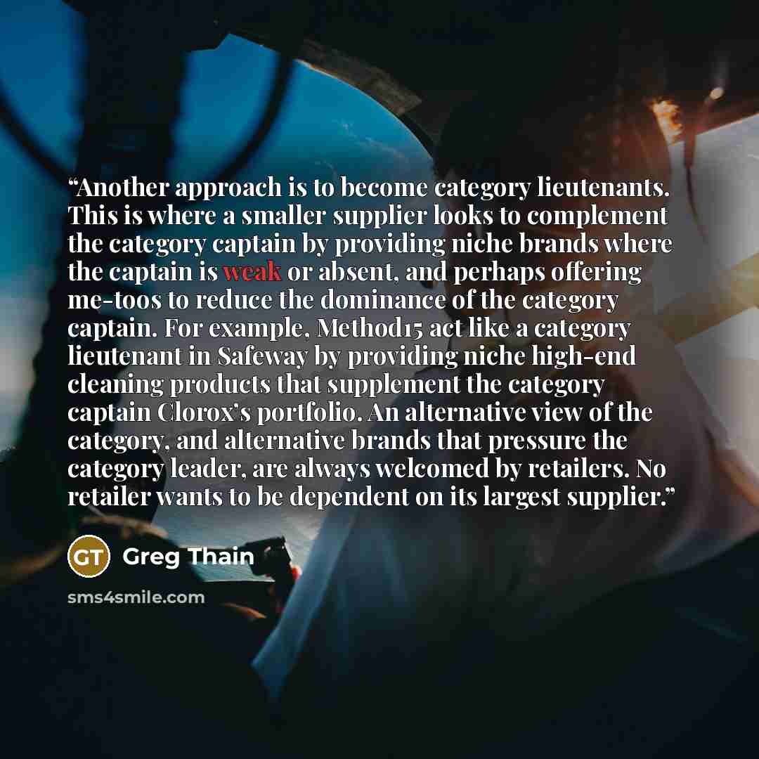 “Another approach is to become category lieutenants. This is where a smaller supplier looks to complement the category captain by providing niche brands where the captain is weak or absent, and perhaps offering me-toos to reduce the dominance of the category captain. For example, Method15 act like…” quote by Greg Thain