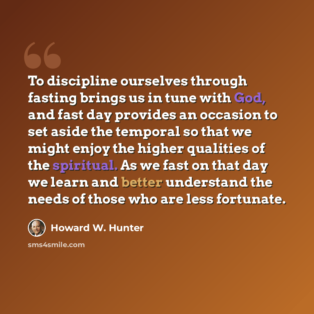 “To discipline ourselves through fasting brings us in tune with God, and fast day provides an occasion to set aside the temporal so that we might enjoy the higher qualities of the spiritual. As we fast on that day we learn and better understand the needs of those who are less fortunate.” quote by Howard W. Hunter