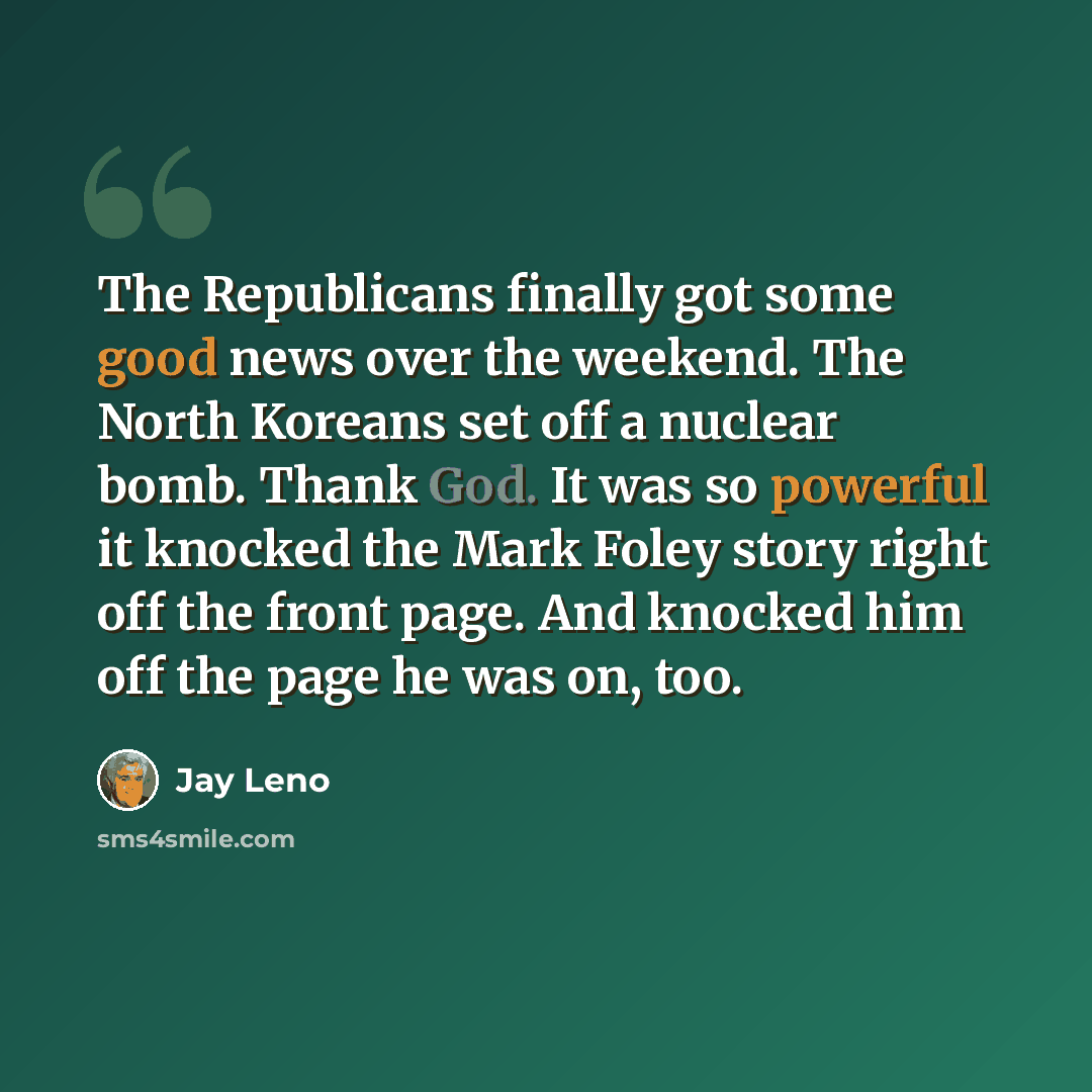 “The Republicans finally got some good news over the weekend. The North Koreans set off a nuclear bomb. Thank God. It was so powerful it knocked the Mark Foley story right off the front page. And knocked him off the page he was on, too.” quote by Jay Leno