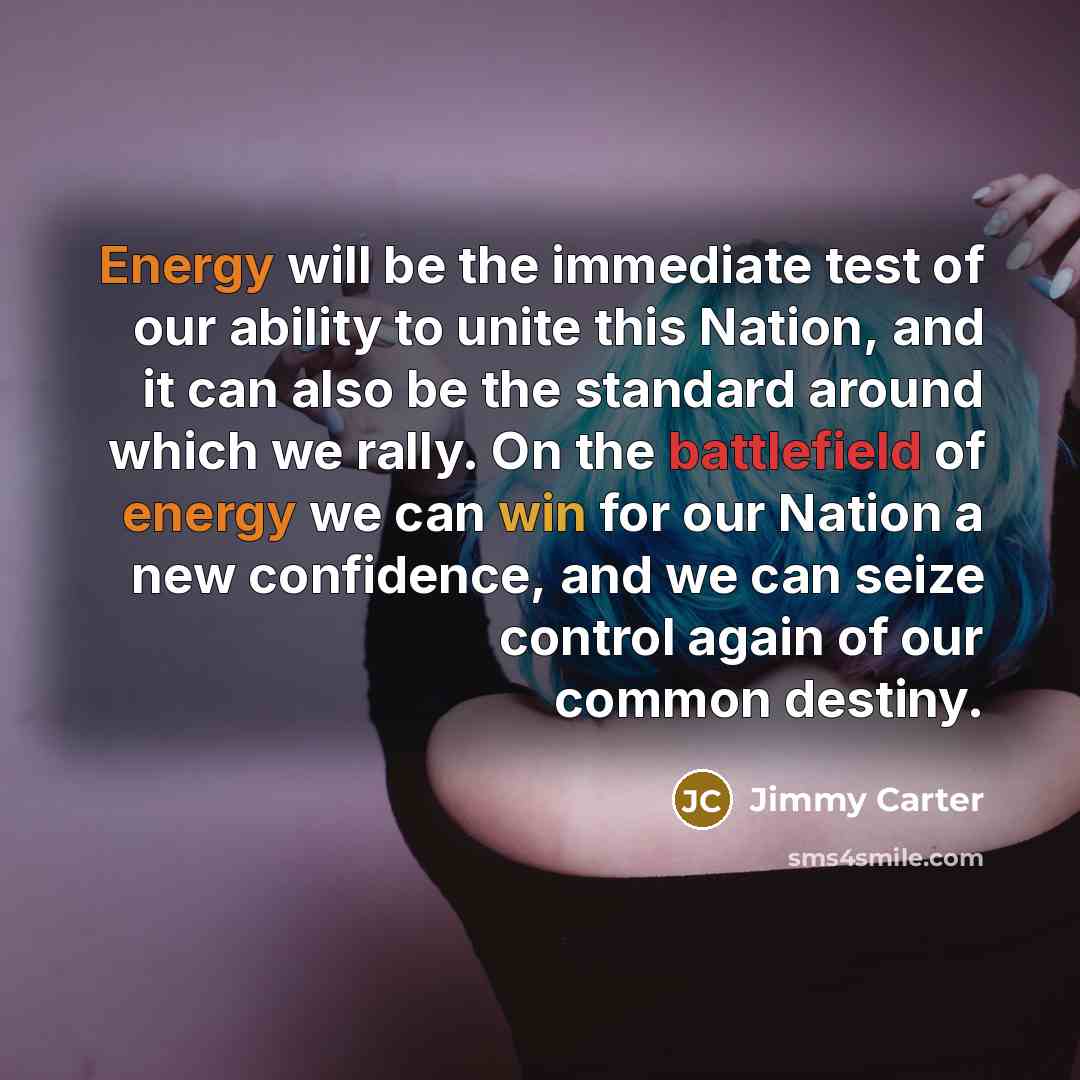 “Energy will be the immediate test of our ability to unite this Nation, and it can also be the standard around which we rally. On the battlefield of energy we can win for our Nation a new confidence, and we can seize control again of our common destiny.” quote by Jimmy Carter