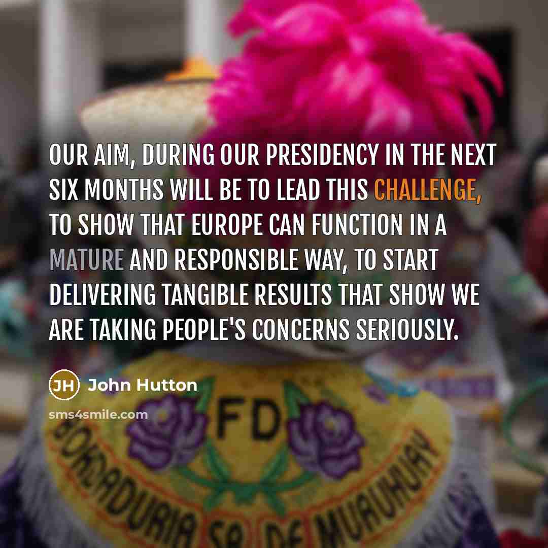 “Our aim, during our Presidency in the next six months will be to lead this challenge, to show that Europe can function in a mature and responsible way, to start delivering tangible results that show we are taking people's concerns seriously.” quote by John Hutton