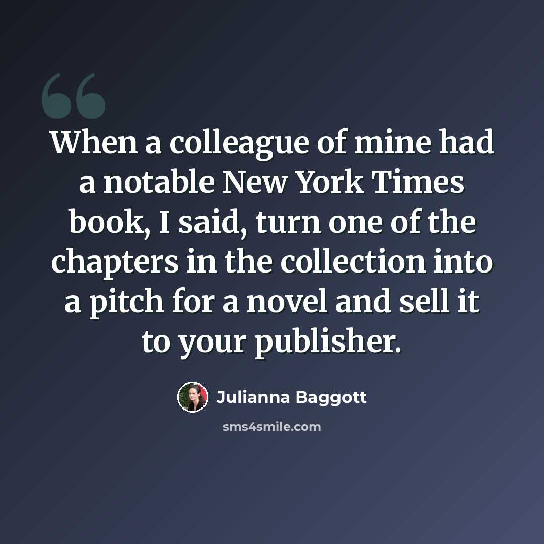 “When a colleague of mine had a notable New York Times book, I said, turn one of the chapters in the collection into a pitch for a novel and sell it to your publisher.” quote by Julianna Baggott