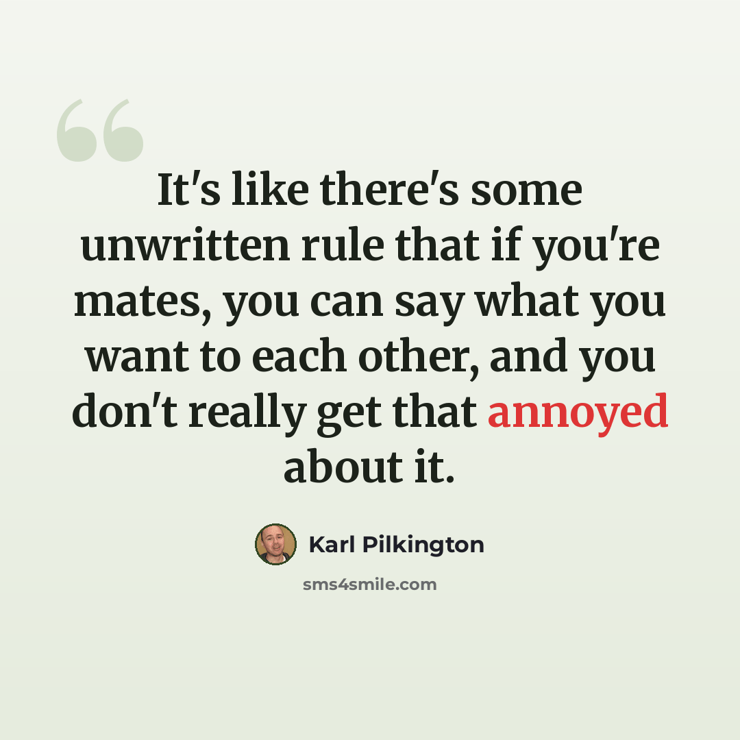 “It's like there's some unwritten rule that if you're mates, you can say what you want to each other, and you don't really get that annoyed about it.” quote by Karl Pilkington