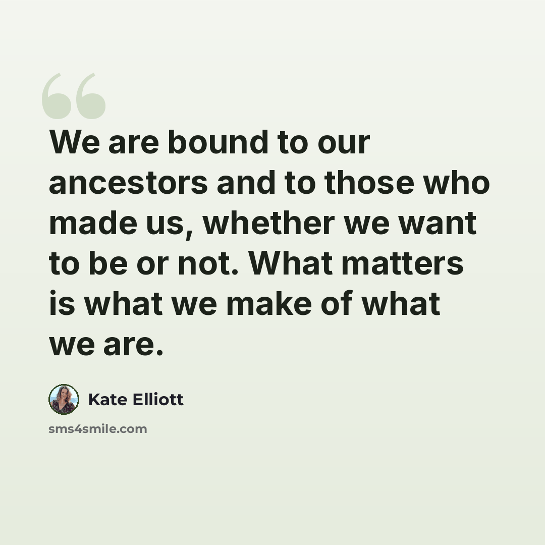 “We are bound to our ancestors and to those who made us, whether we want to be or not. What matters is what we make of what we are.” quote by Kate Elliott